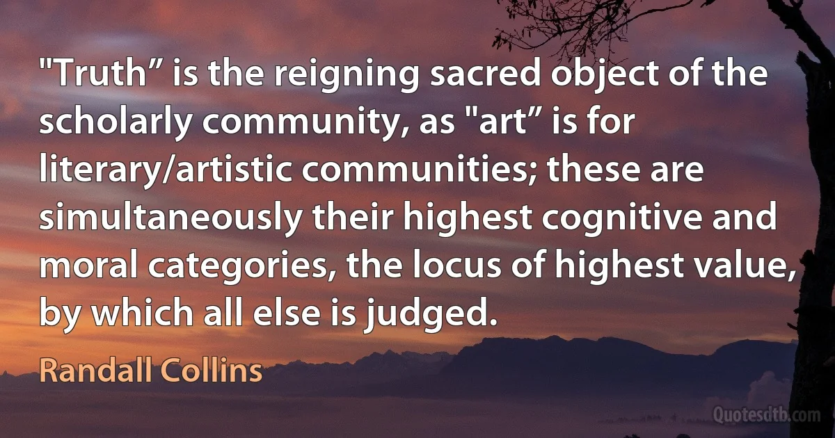 "Truth” is the reigning sacred object of the scholarly community, as "art” is for literary/artistic communities; these are simultaneously their highest cognitive and moral categories, the locus of highest value, by which all else is judged. (Randall Collins)