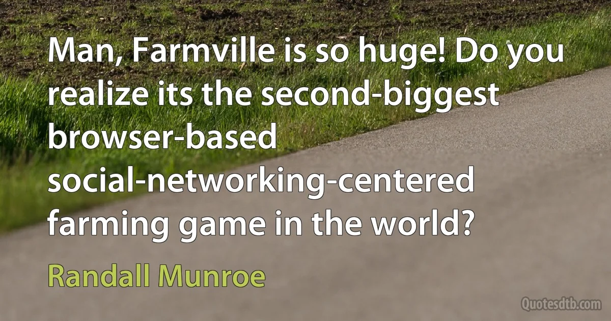 Man, Farmville is so huge! Do you realize its the second-biggest browser-based social-networking-centered farming game in the world? (Randall Munroe)