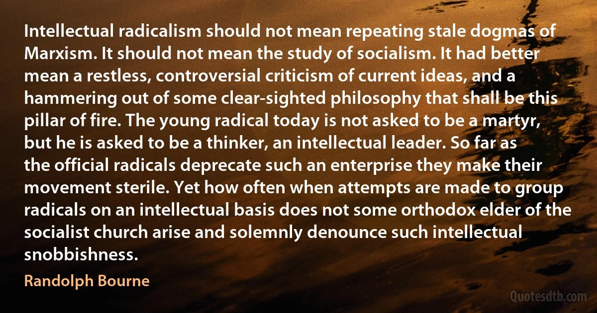 Intellectual radicalism should not mean repeating stale dogmas of Marxism. It should not mean the study of socialism. It had better mean a restless, controversial criticism of current ideas, and a hammering out of some clear-sighted philosophy that shall be this pillar of fire. The young radical today is not asked to be a martyr, but he is asked to be a thinker, an intellectual leader. So far as the official radicals deprecate such an enterprise they make their movement sterile. Yet how often when attempts are made to group radicals on an intellectual basis does not some orthodox elder of the socialist church arise and solemnly denounce such intellectual snobbishness. (Randolph Bourne)