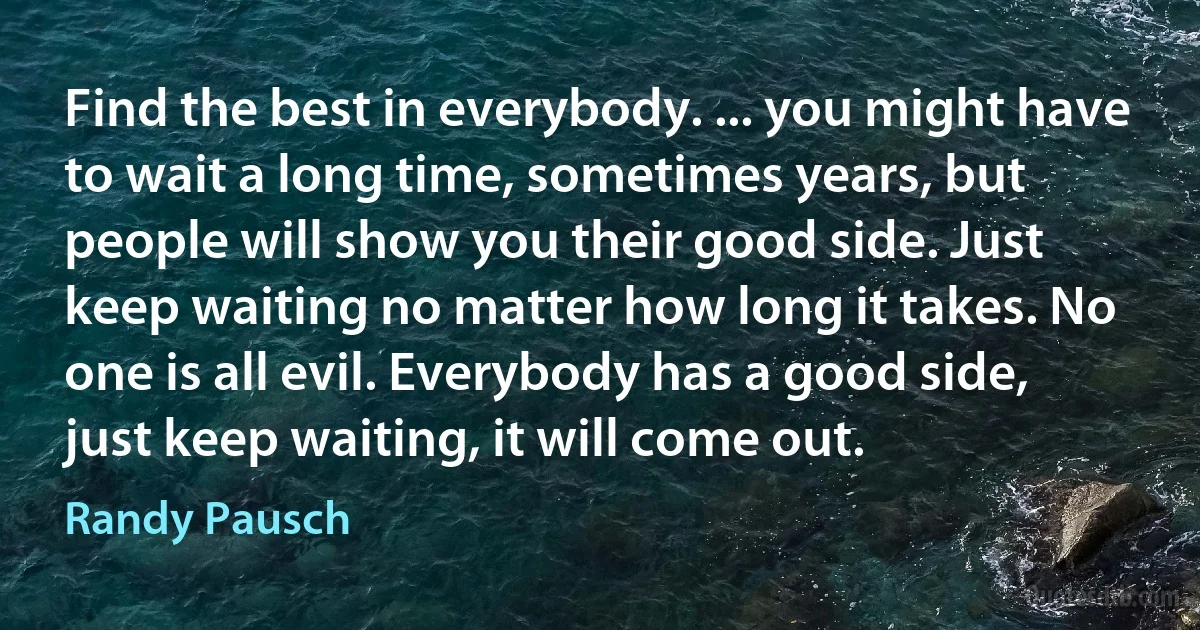 Find the best in everybody. ... you might have to wait a long time, sometimes years, but people will show you their good side. Just keep waiting no matter how long it takes. No one is all evil. Everybody has a good side, just keep waiting, it will come out. (Randy Pausch)