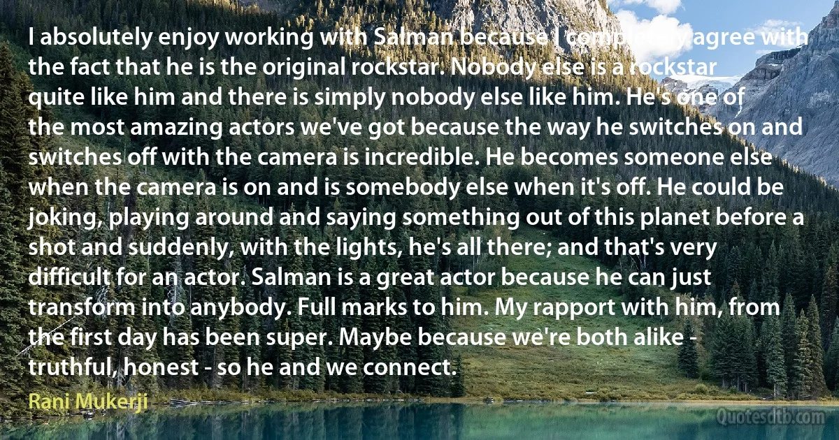 I absolutely enjoy working with Salman because I completely agree with the fact that he is the original rockstar. Nobody else is a rockstar quite like him and there is simply nobody else like him. He's one of the most amazing actors we've got because the way he switches on and switches off with the camera is incredible. He becomes someone else when the camera is on and is somebody else when it's off. He could be joking, playing around and saying something out of this planet before a shot and suddenly, with the lights, he's all there; and that's very difficult for an actor. Salman is a great actor because he can just transform into anybody. Full marks to him. My rapport with him, from the first day has been super. Maybe because we're both alike - truthful, honest - so he and we connect. (Rani Mukerji)