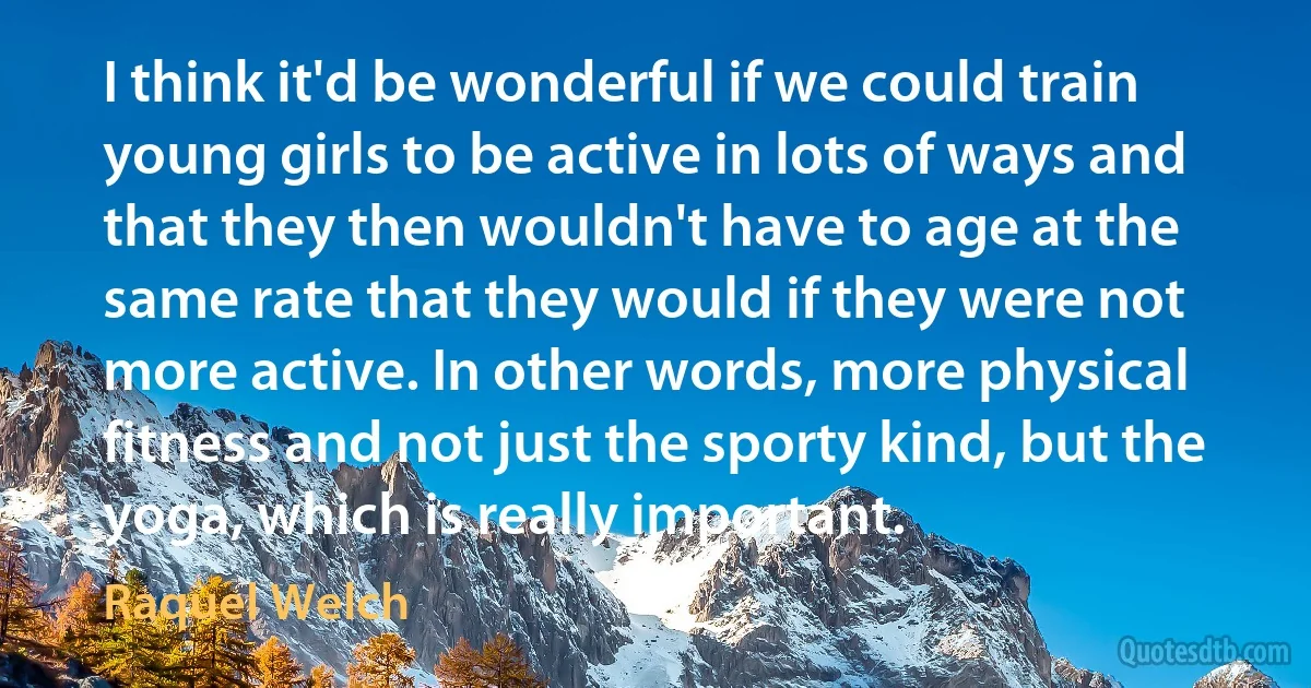 I think it'd be wonderful if we could train young girls to be active in lots of ways and that they then wouldn't have to age at the same rate that they would if they were not more active. In other words, more physical fitness and not just the sporty kind, but the yoga, which is really important. (Raquel Welch)