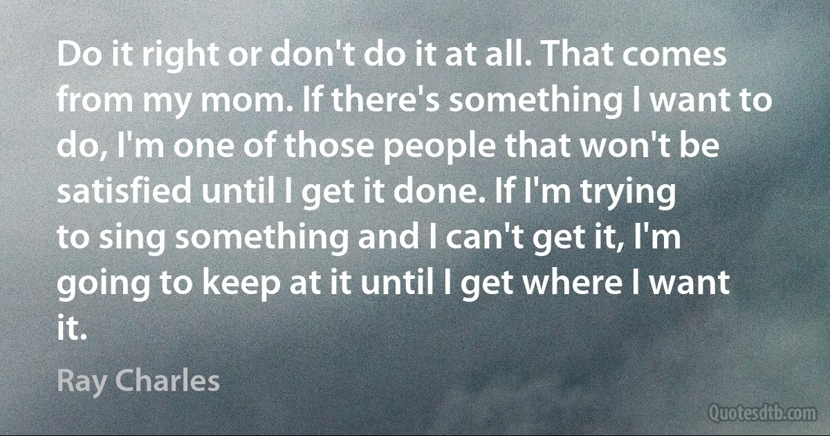 Do it right or don't do it at all. That comes from my mom. If there's something I want to do, I'm one of those people that won't be satisfied until I get it done. If I'm trying to sing something and I can't get it, I'm going to keep at it until I get where I want it. (Ray Charles)