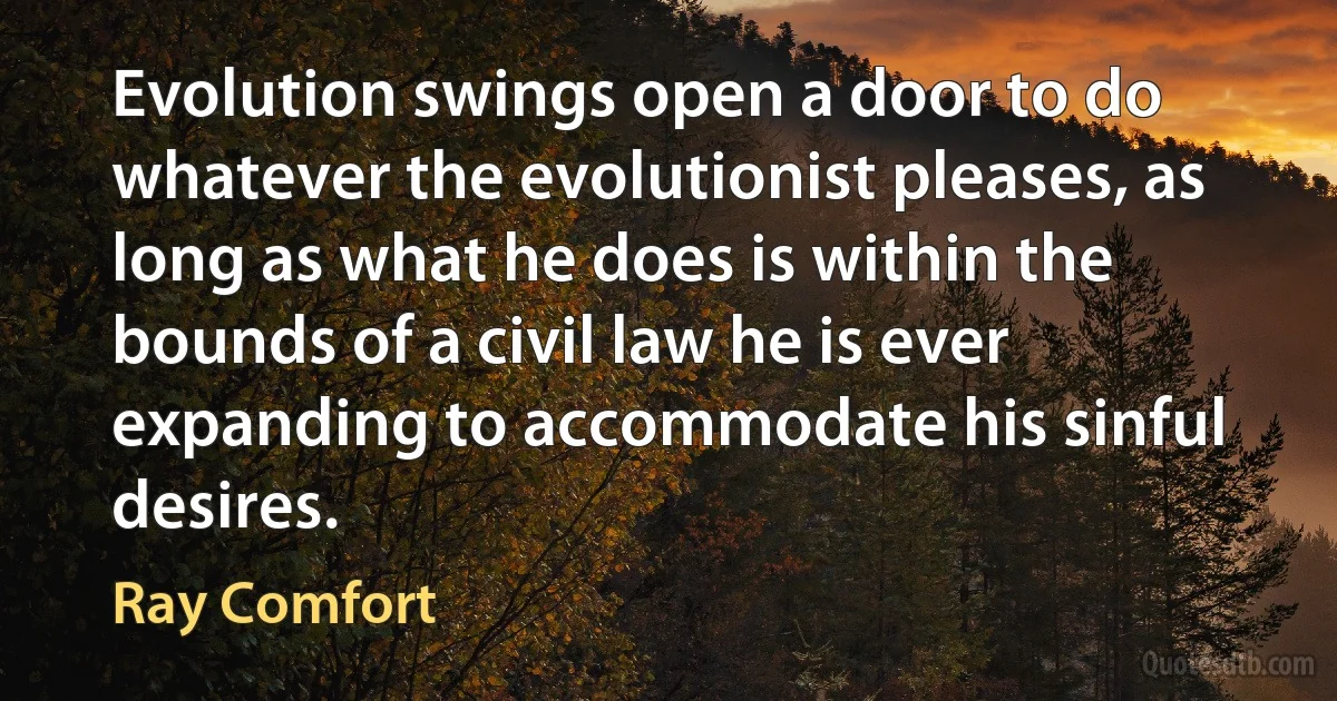 Evolution swings open a door to do whatever the evolutionist pleases, as long as what he does is within the bounds of a civil law he is ever expanding to accommodate his sinful desires. (Ray Comfort)