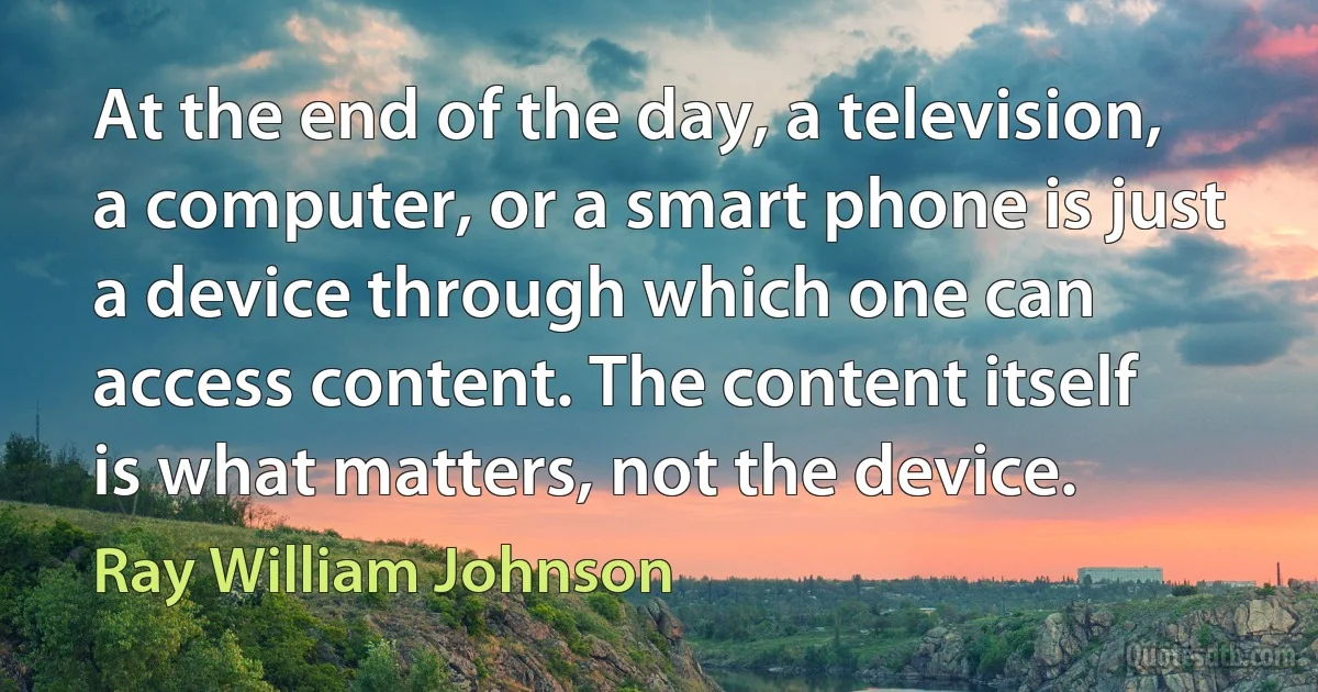 At the end of the day, a television, a computer, or a smart phone is just a device through which one can access content. The content itself is what matters, not the device. (Ray William Johnson)