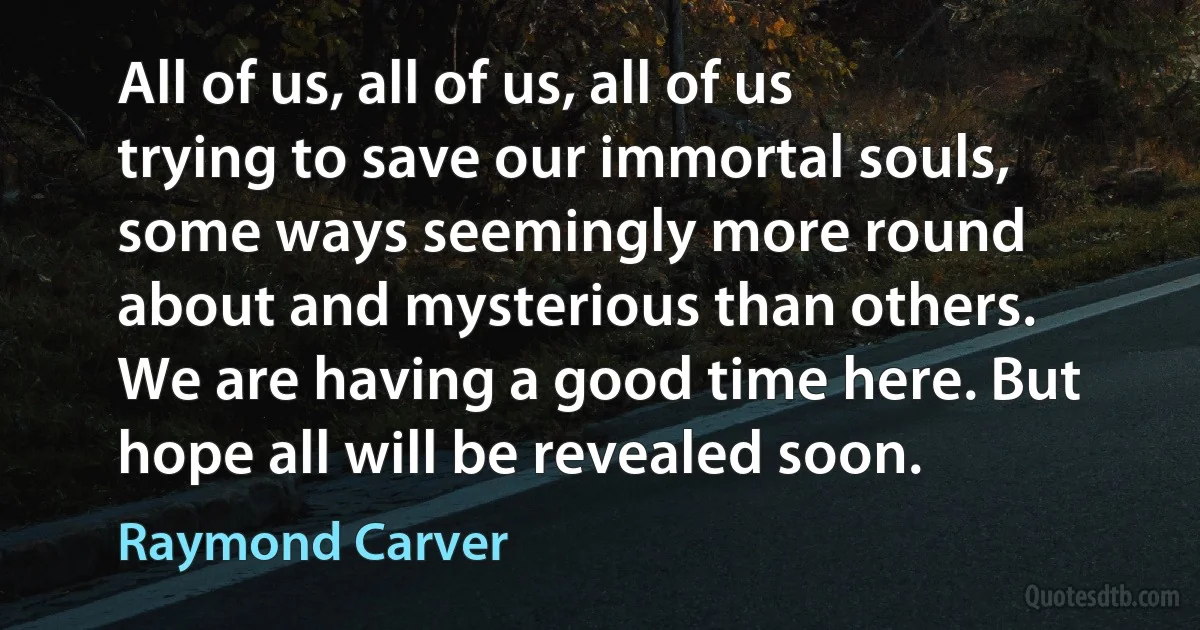 All of us, all of us, all of us trying to save our immortal souls, some ways seemingly more round about and mysterious than others. We are having a good time here. But hope all will be revealed soon. (Raymond Carver)