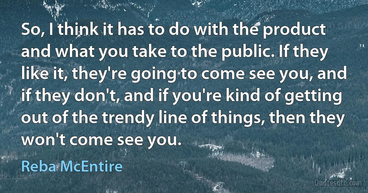 So, I think it has to do with the product and what you take to the public. If they like it, they're going to come see you, and if they don't, and if you're kind of getting out of the trendy line of things, then they won't come see you. (Reba McEntire)