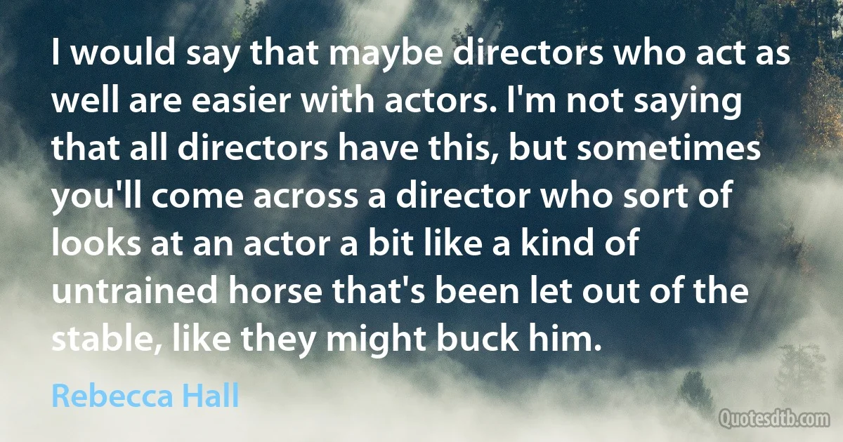 I would say that maybe directors who act as well are easier with actors. I'm not saying that all directors have this, but sometimes you'll come across a director who sort of looks at an actor a bit like a kind of untrained horse that's been let out of the stable, like they might buck him. (Rebecca Hall)