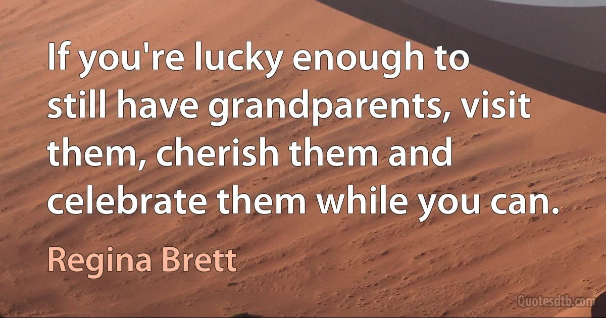 If you're lucky enough to still have grandparents, visit them, cherish them and celebrate them while you can. (Regina Brett)