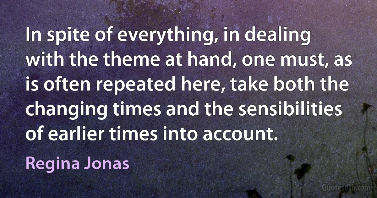 In spite of everything, in dealing with the theme at hand, one must, as is often repeated here, take both the changing times and the sensibilities of earlier times into account. (Regina Jonas)