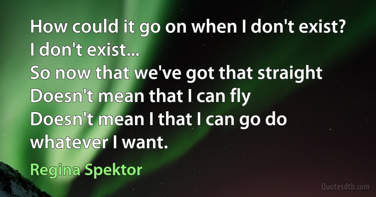 How could it go on when I don't exist? I don't exist...
So now that we've got that straight
Doesn't mean that I can fly
Doesn't mean I that I can go do whatever I want. (Regina Spektor)