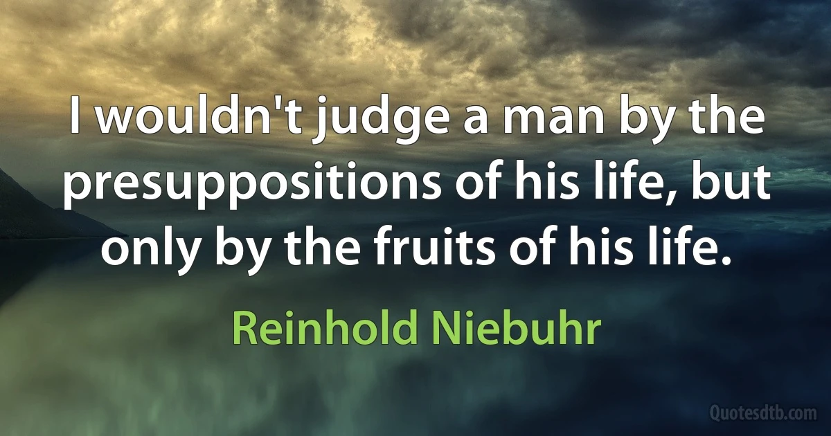 I wouldn't judge a man by the presuppositions of his life, but only by the fruits of his life. (Reinhold Niebuhr)