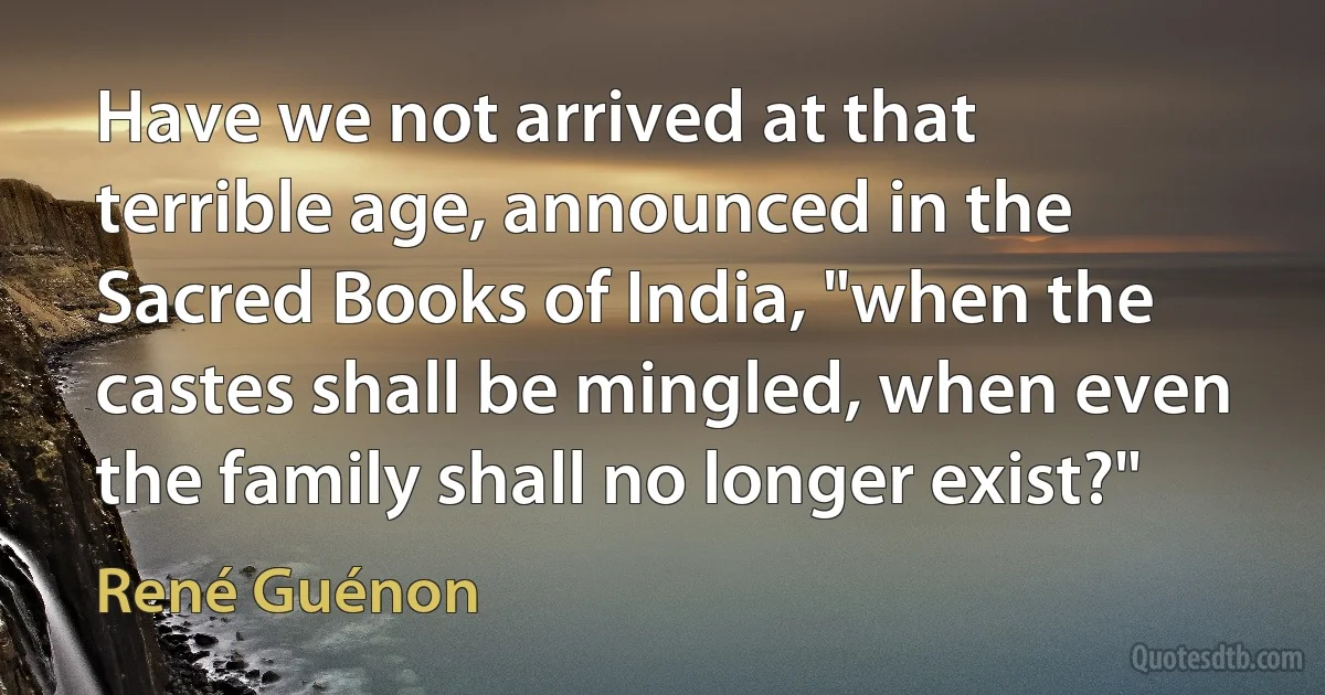 Have we not arrived at that terrible age, announced in the Sacred Books of India, "when the castes shall be mingled, when even the family shall no longer exist?" (René Guénon)