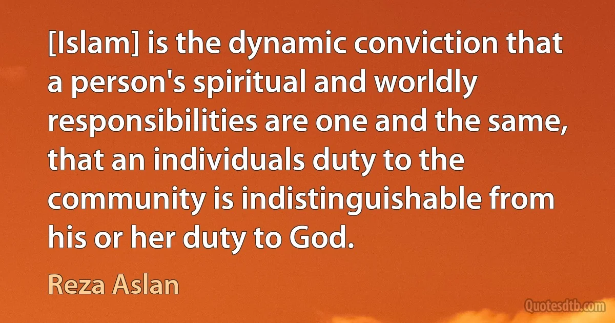 [Islam] is the dynamic conviction that a person's spiritual and worldly responsibilities are one and the same, that an individuals duty to the community is indistinguishable from his or her duty to God. (Reza Aslan)