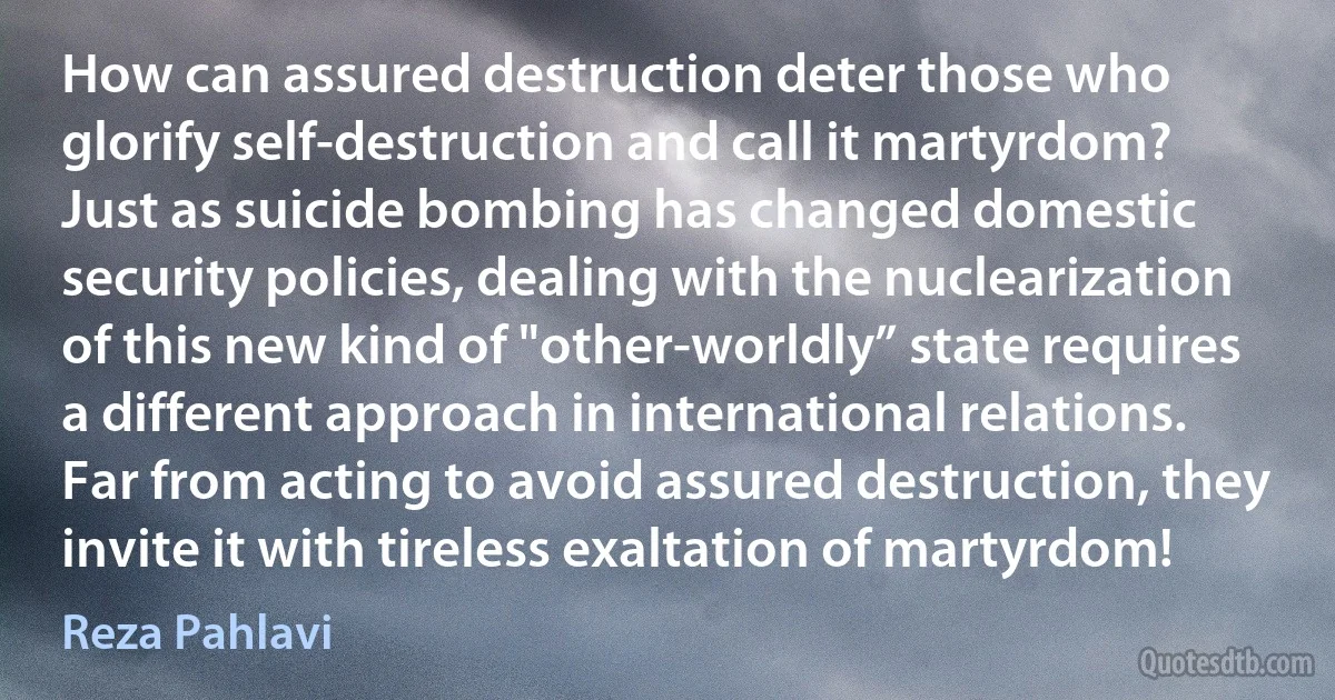 How can assured destruction deter those who glorify self-destruction and call it martyrdom? Just as suicide bombing has changed domestic security policies, dealing with the nuclearization of this new kind of "other-worldly” state requires a different approach in international relations. Far from acting to avoid assured destruction, they invite it with tireless exaltation of martyrdom! (Reza Pahlavi)