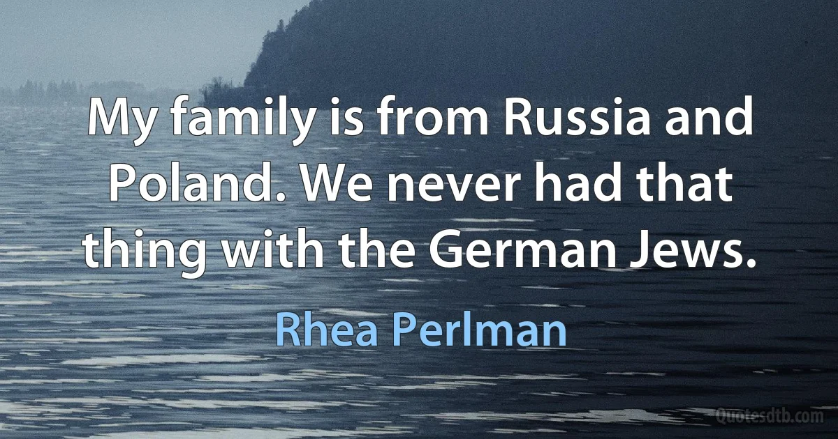 My family is from Russia and Poland. We never had that thing with the German Jews. (Rhea Perlman)