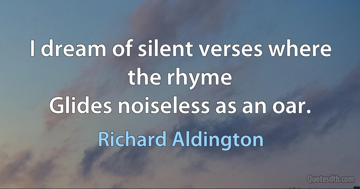 I dream of silent verses where the rhyme
Glides noiseless as an oar. (Richard Aldington)