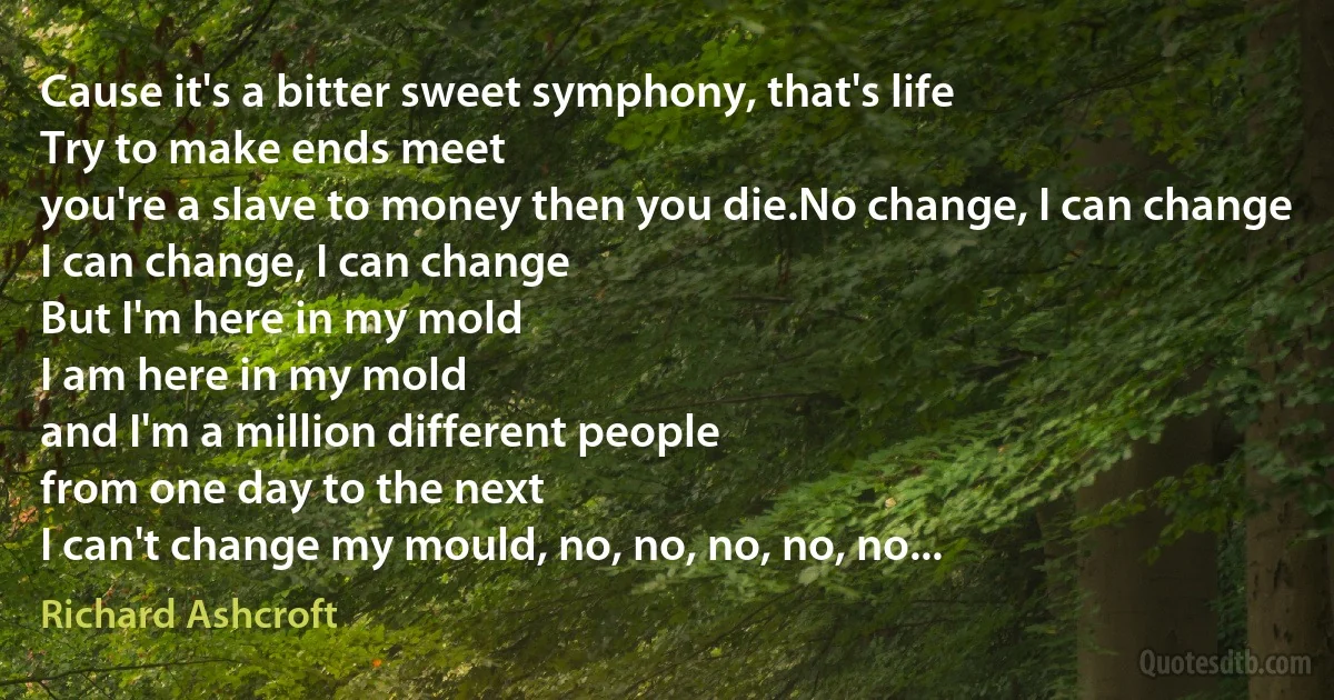 Cause it's a bitter sweet symphony, that's life
Try to make ends meet
you're a slave to money then you die.No change, I can change
I can change, I can change
But I'm here in my mold
I am here in my mold
and I'm a million different people
from one day to the next
I can't change my mould, no, no, no, no, no... (Richard Ashcroft)