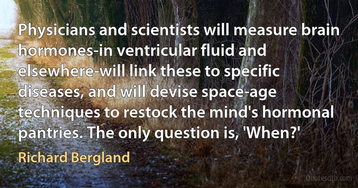 Physicians and scientists will measure brain hormones-in ventricular fluid and elsewhere-will link these to specific diseases, and will devise space-age techniques to restock the mind's hormonal pantries. The only question is, 'When?' (Richard Bergland)