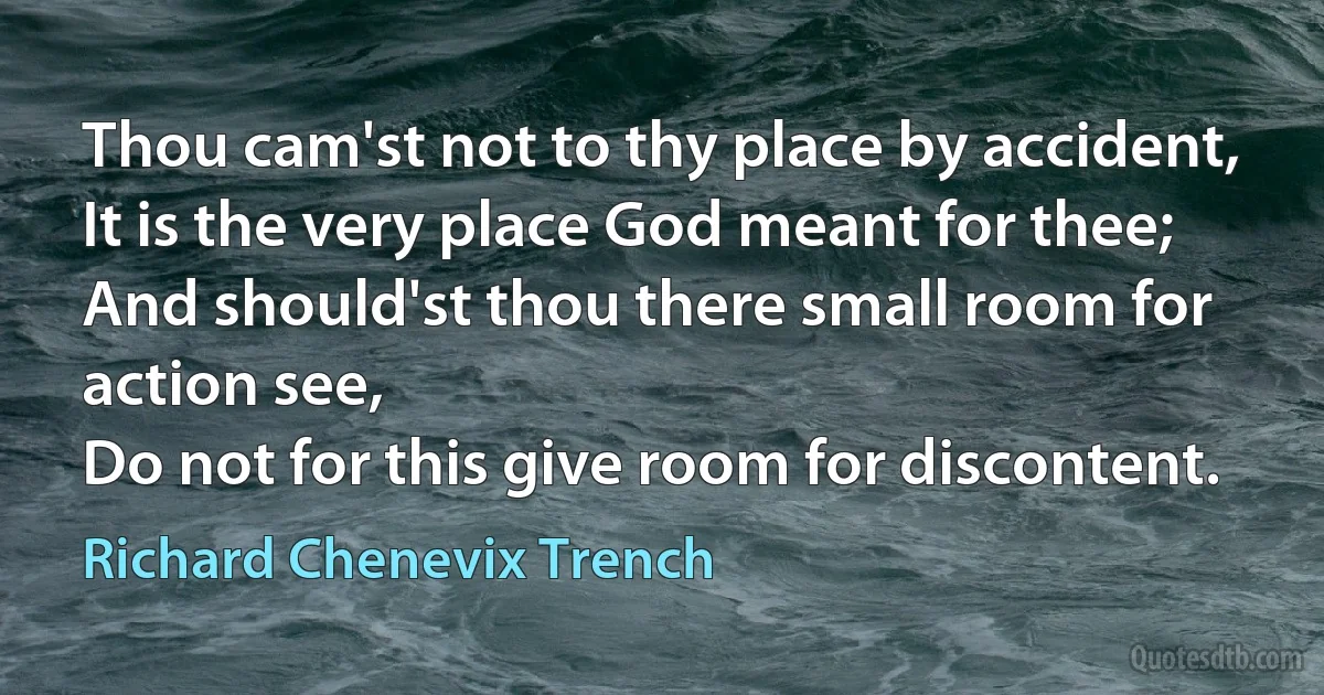 Thou cam'st not to thy place by accident,
It is the very place God meant for thee;
And should'st thou there small room for action see,
Do not for this give room for discontent. (Richard Chenevix Trench)