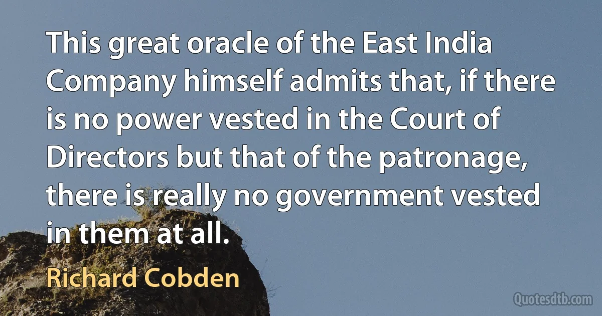 This great oracle of the East India Company himself admits that, if there is no power vested in the Court of Directors but that of the patronage, there is really no government vested in them at all. (Richard Cobden)