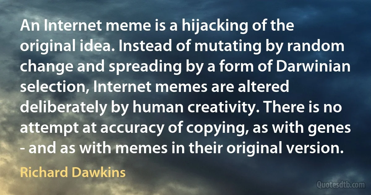 An Internet meme is a hijacking of the original idea. Instead of mutating by random change and spreading by a form of Darwinian selection, Internet memes are altered deliberately by human creativity. There is no attempt at accuracy of copying, as with genes - and as with memes in their original version. (Richard Dawkins)