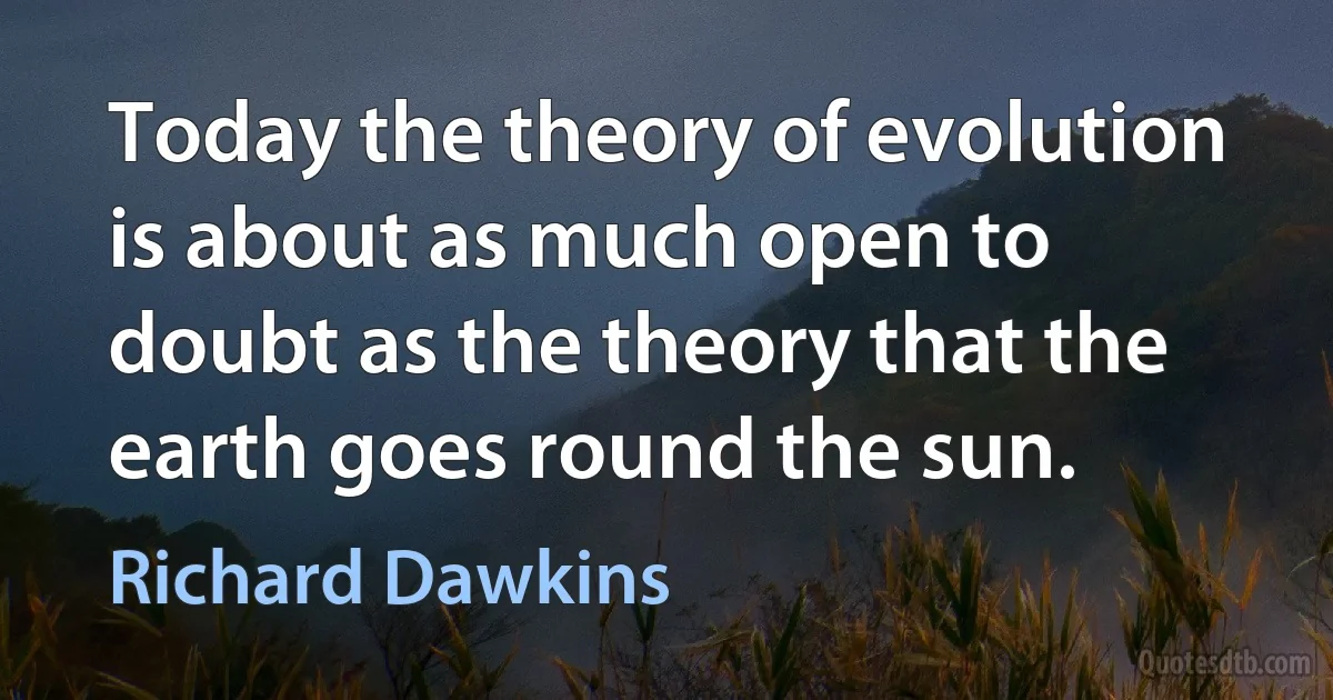 Today the theory of evolution is about as much open to doubt as the theory that the earth goes round the sun. (Richard Dawkins)