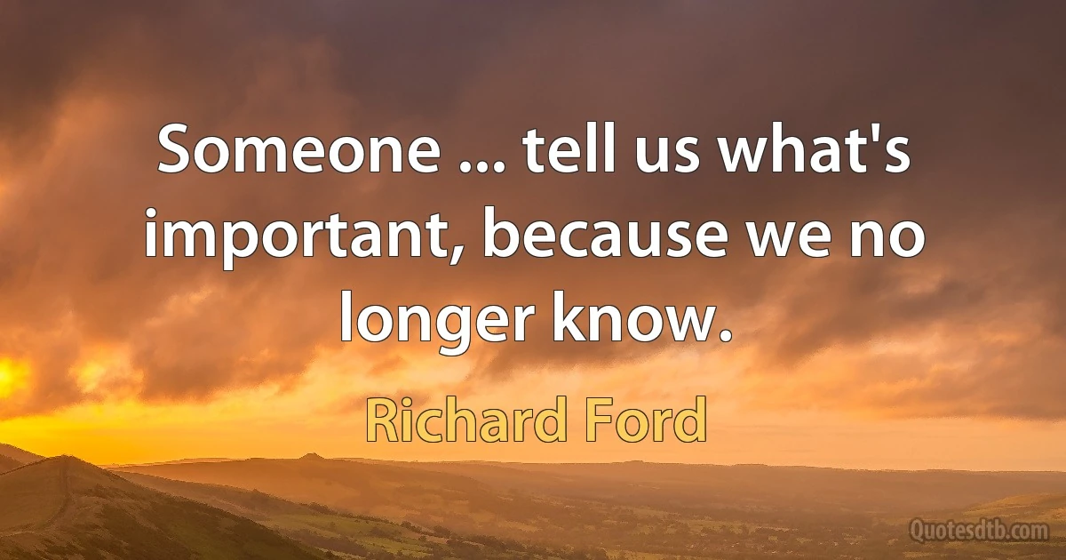 Someone ... tell us what's important, because we no longer know. (Richard Ford)