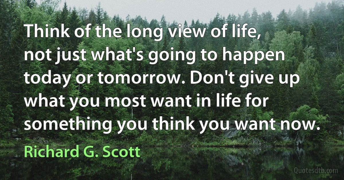 Think of the long view of life, not just what's going to happen today or tomorrow. Don't give up what you most want in life for something you think you want now. (Richard G. Scott)