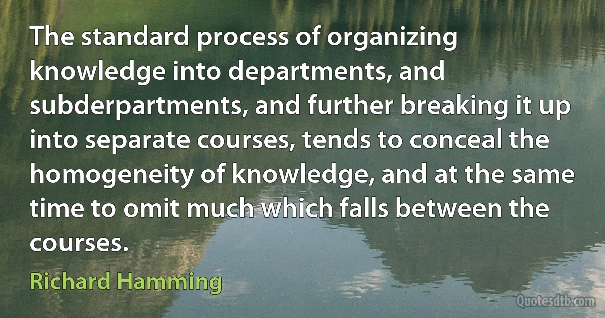 The standard process of organizing knowledge into departments, and subderpartments, and further breaking it up into separate courses, tends to conceal the homogeneity of knowledge, and at the same time to omit much which falls between the courses. (Richard Hamming)