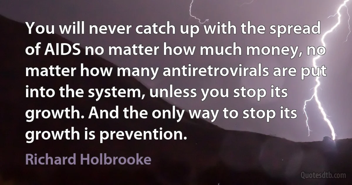 You will never catch up with the spread of AIDS no matter how much money, no matter how many antiretrovirals are put into the system, unless you stop its growth. And the only way to stop its growth is prevention. (Richard Holbrooke)