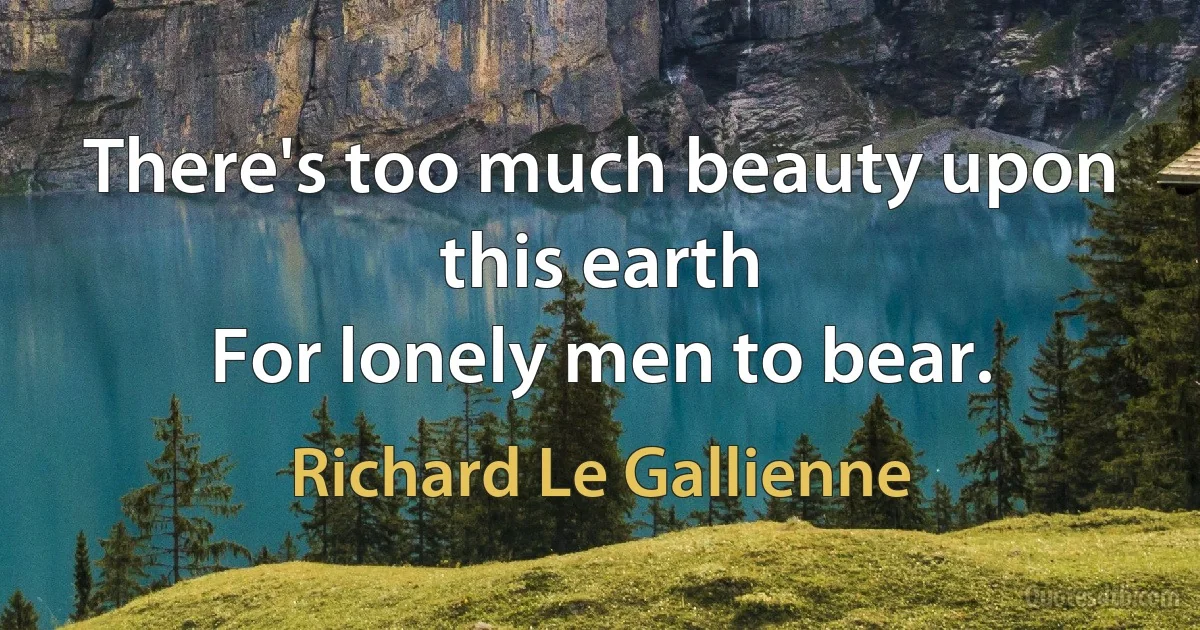 There's too much beauty upon this earth
For lonely men to bear. (Richard Le Gallienne)