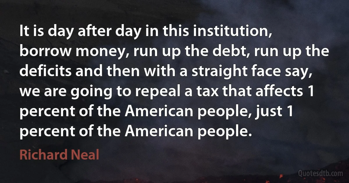 It is day after day in this institution, borrow money, run up the debt, run up the deficits and then with a straight face say, we are going to repeal a tax that affects 1 percent of the American people, just 1 percent of the American people. (Richard Neal)