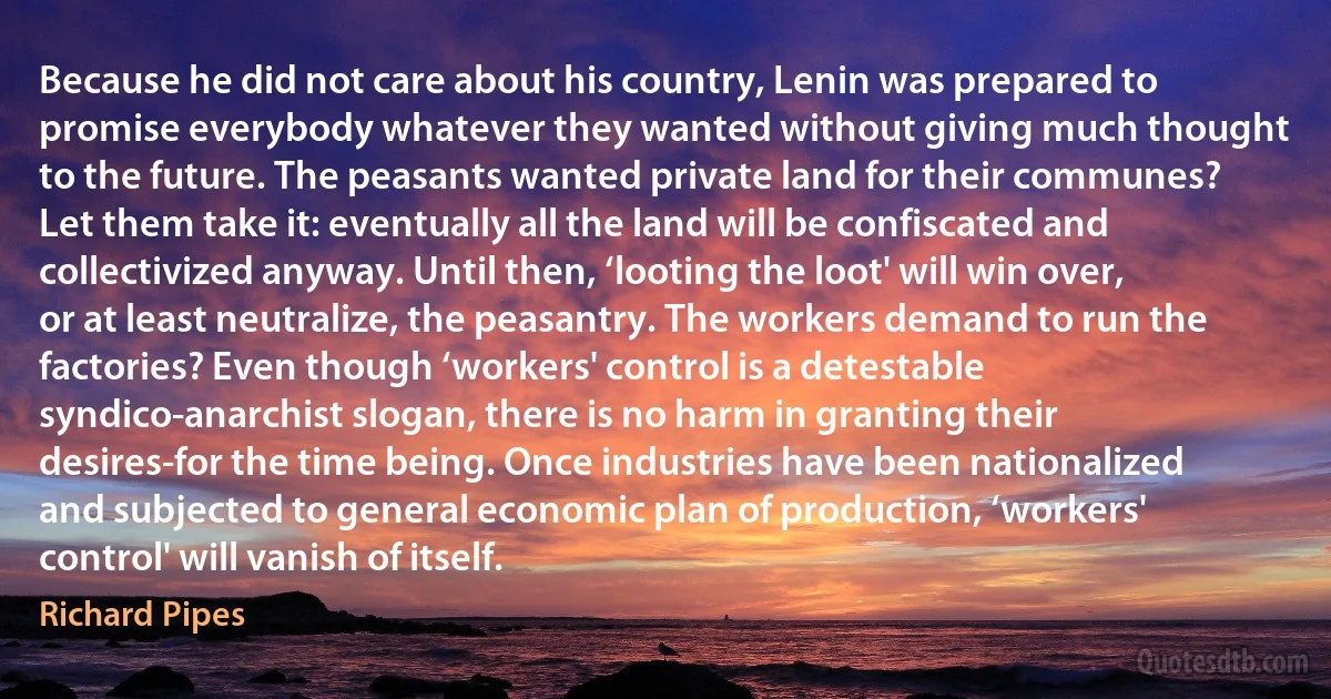 Because he did not care about his country, Lenin was prepared to promise everybody whatever they wanted without giving much thought to the future. The peasants wanted private land for their communes? Let them take it: eventually all the land will be confiscated and collectivized anyway. Until then, ‘looting the loot' will win over, or at least neutralize, the peasantry. The workers demand to run the factories? Even though ‘workers' control is a detestable syndico-anarchist slogan, there is no harm in granting their desires-for the time being. Once industries have been nationalized and subjected to general economic plan of production, ‘workers' control' will vanish of itself. (Richard Pipes)