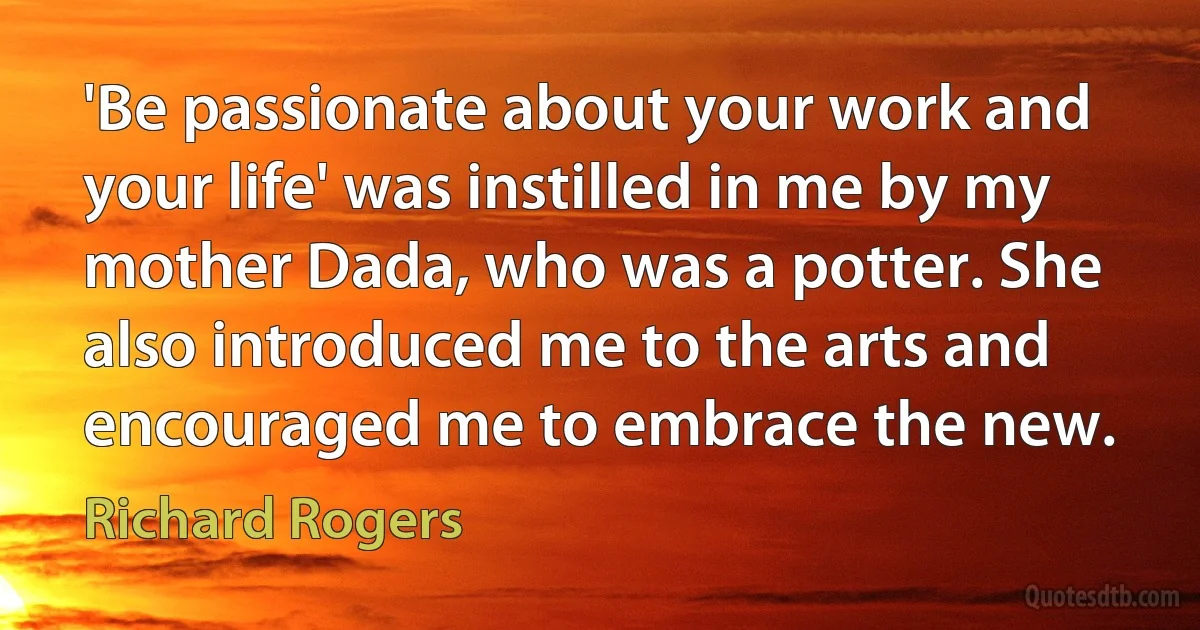 'Be passionate about your work and your life' was instilled in me by my mother Dada, who was a potter. She also introduced me to the arts and encouraged me to embrace the new. (Richard Rogers)