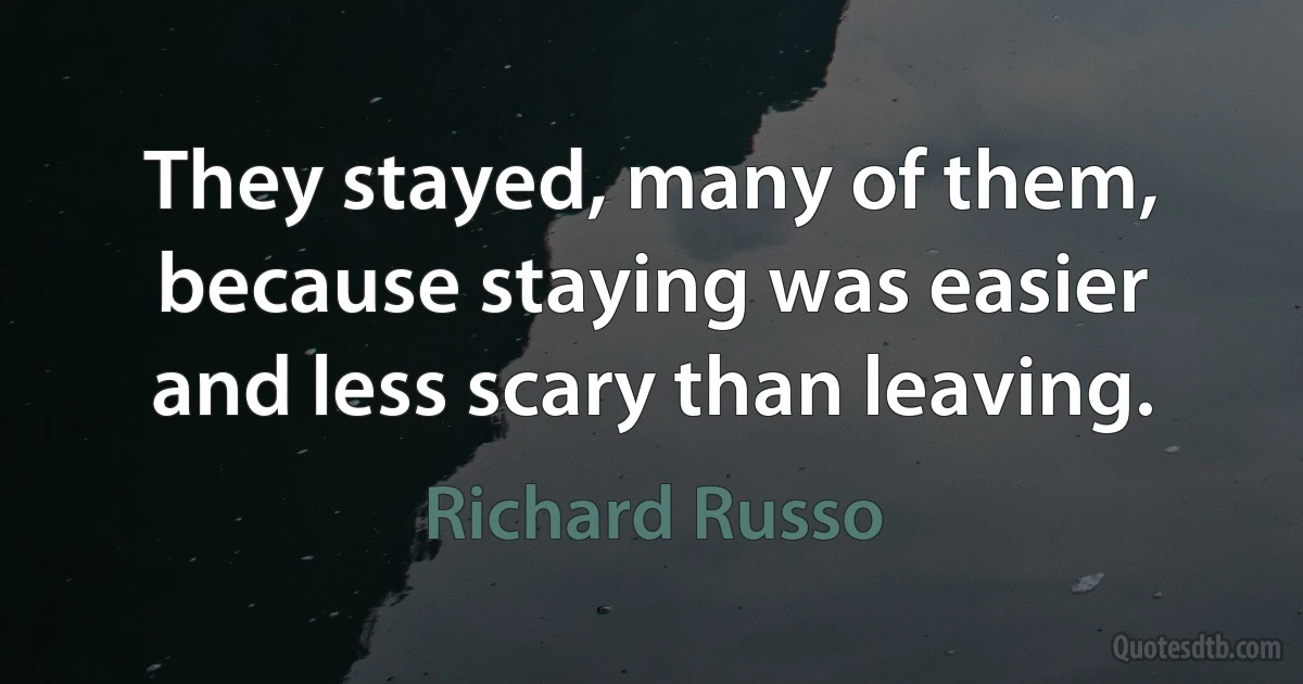 They stayed, many of them, because staying was easier and less scary than leaving. (Richard Russo)