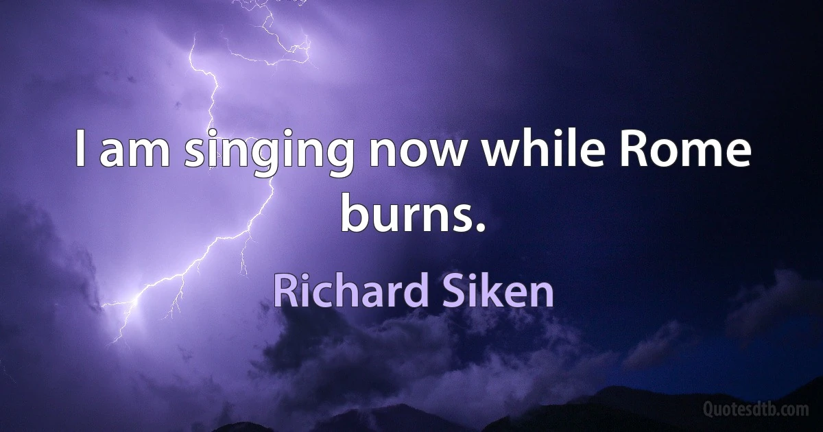 I am singing now while Rome
burns. (Richard Siken)