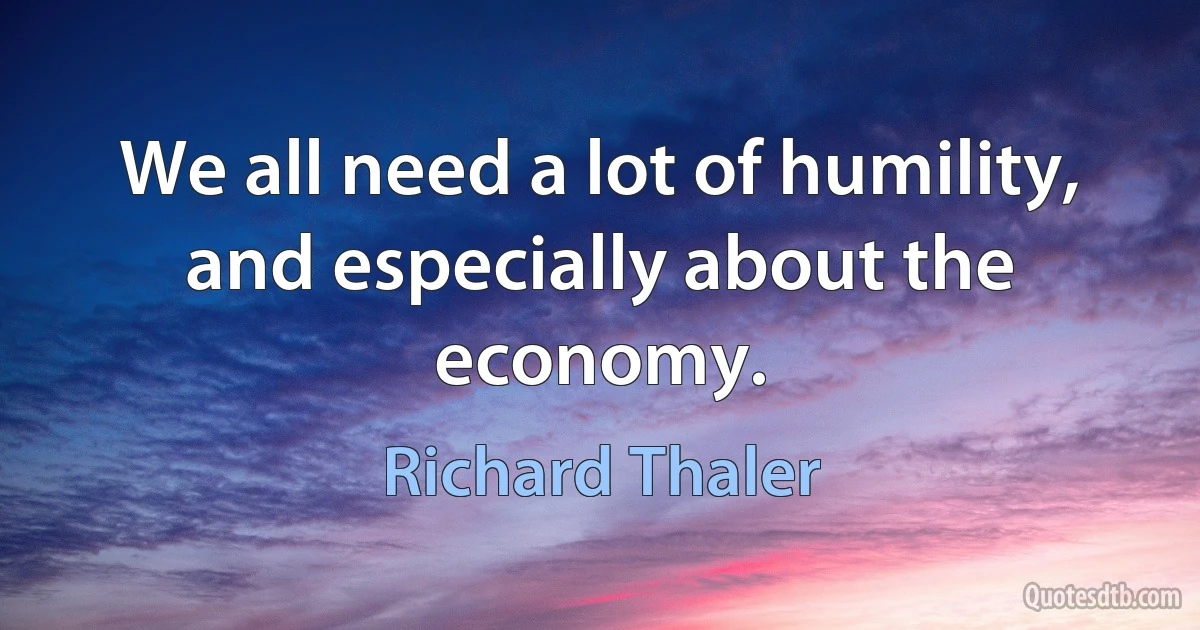 We all need a lot of humility, and especially about the economy. (Richard Thaler)