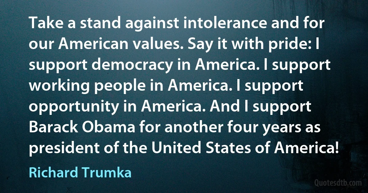 Take a stand against intolerance and for our American values. Say it with pride: I support democracy in America. I support working people in America. I support opportunity in America. And I support Barack Obama for another four years as president of the United States of America! (Richard Trumka)