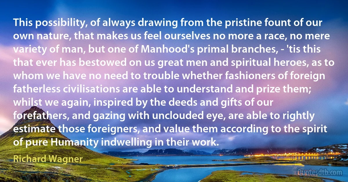 This possibility, of always drawing from the pristine fount of our own nature, that makes us feel ourselves no more a race, no mere variety of man, but one of Manhood's primal branches, - 'tis this that ever has bestowed on us great men and spiritual heroes, as to whom we have no need to trouble whether fashioners of foreign fatherless civilisations are able to understand and prize them; whilst we again, inspired by the deeds and gifts of our forefathers, and gazing with unclouded eye, are able to rightly estimate those foreigners, and value them according to the spirit of pure Humanity indwelling in their work. (Richard Wagner)