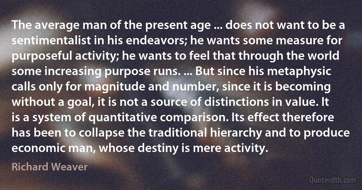 The average man of the present age ... does not want to be a sentimentalist in his endeavors; he wants some measure for purposeful activity; he wants to feel that through the world some increasing purpose runs. ... But since his metaphysic calls only for magnitude and number, since it is becoming without a goal, it is not a source of distinctions in value. It is a system of quantitative comparison. Its effect therefore has been to collapse the traditional hierarchy and to produce economic man, whose destiny is mere activity. (Richard Weaver)