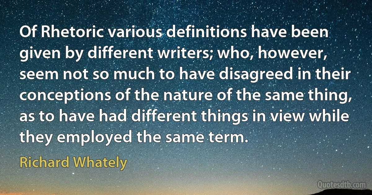 Of Rhetoric various definitions have been given by different writers; who, however, seem not so much to have disagreed in their conceptions of the nature of the same thing, as to have had different things in view while they employed the same term. (Richard Whately)