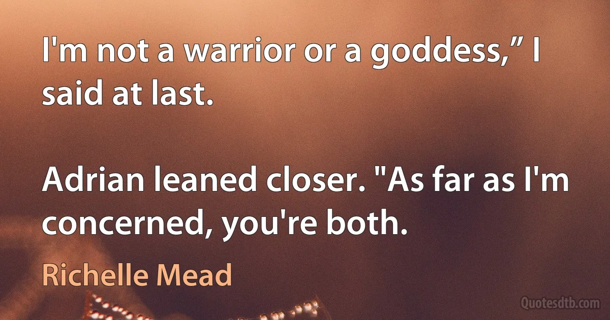 I'm not a warrior or a goddess,” I said at last.

Adrian leaned closer. "As far as I'm concerned, you're both. (Richelle Mead)