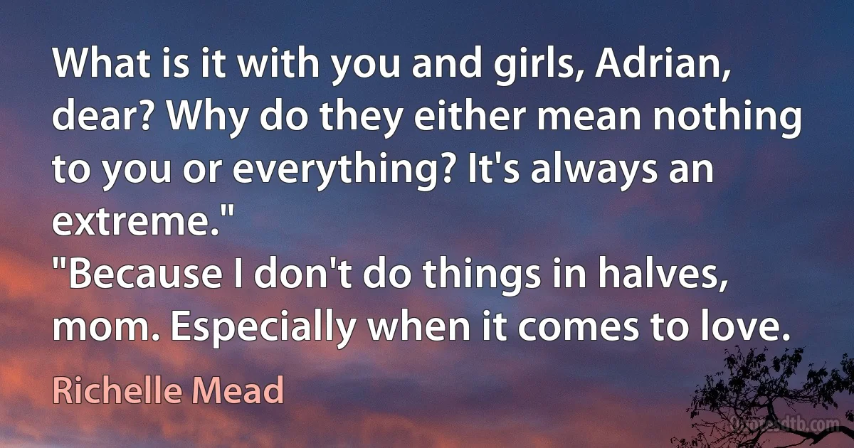 What is it with you and girls, Adrian, dear? Why do they either mean nothing to you or everything? It's always an extreme."
"Because I don't do things in halves, mom. Especially when it comes to love. (Richelle Mead)