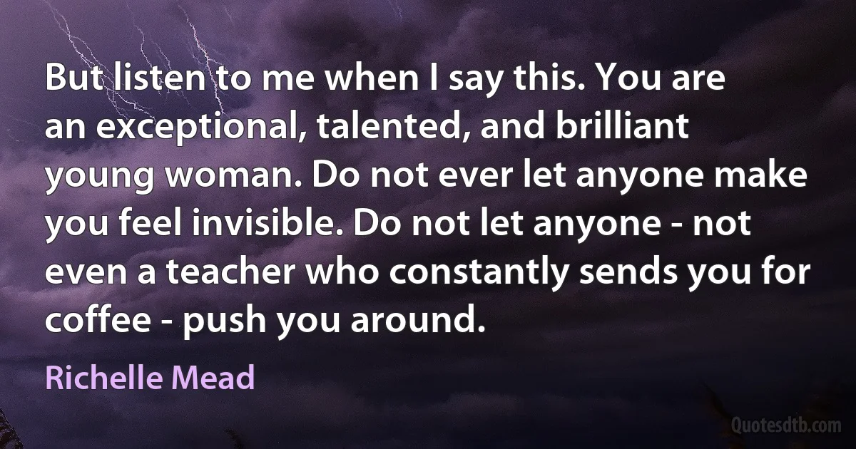 But listen to me when I say this. You are an exceptional, talented, and brilliant young woman. Do not ever let anyone make you feel invisible. Do not let anyone - not even a teacher who constantly sends you for coffee - push you around. (Richelle Mead)