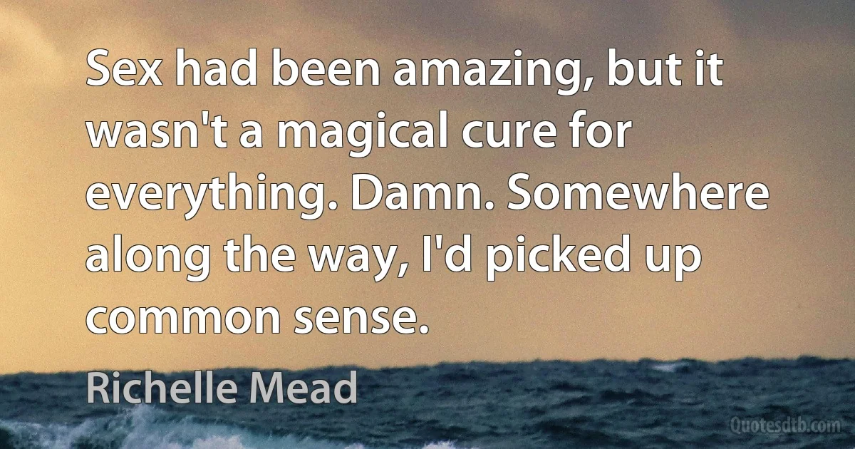 Sex had been amazing, but it wasn't a magical cure for everything. Damn. Somewhere along the way, I'd picked up common sense. (Richelle Mead)