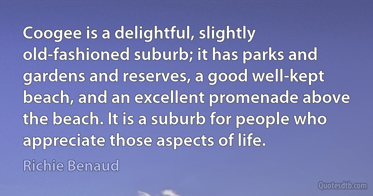 Coogee is a delightful, slightly old-fashioned suburb; it has parks and gardens and reserves, a good well-kept beach, and an excellent promenade above the beach. It is a suburb for people who appreciate those aspects of life. (Richie Benaud)
