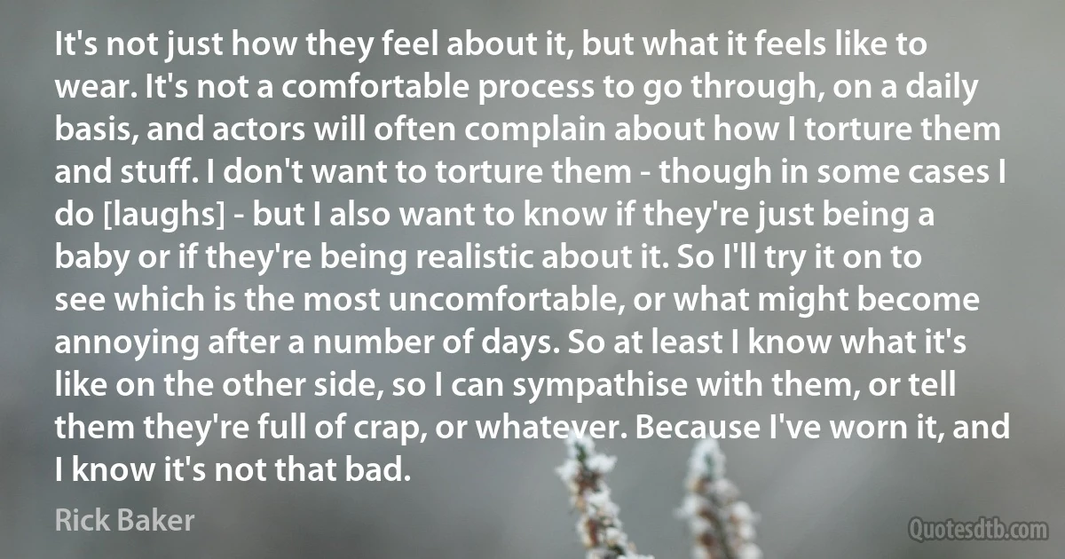 It's not just how they feel about it, but what it feels like to wear. It's not a comfortable process to go through, on a daily basis, and actors will often complain about how I torture them and stuff. I don't want to torture them - though in some cases I do [laughs] - but I also want to know if they're just being a baby or if they're being realistic about it. So I'll try it on to see which is the most uncomfortable, or what might become annoying after a number of days. So at least I know what it's like on the other side, so I can sympathise with them, or tell them they're full of crap, or whatever. Because I've worn it, and I know it's not that bad. (Rick Baker)