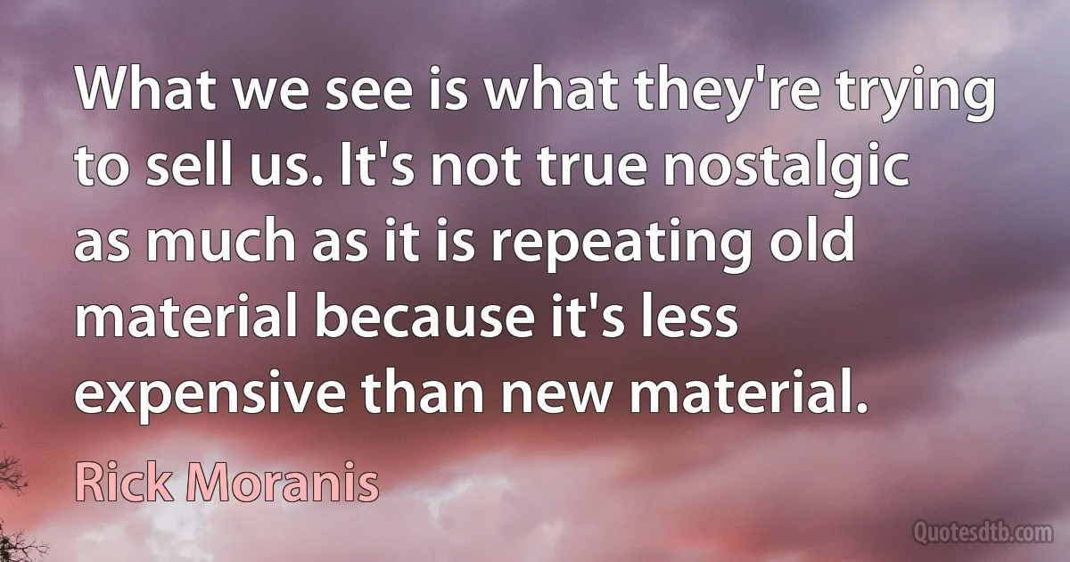 What we see is what they're trying to sell us. It's not true nostalgic as much as it is repeating old material because it's less expensive than new material. (Rick Moranis)