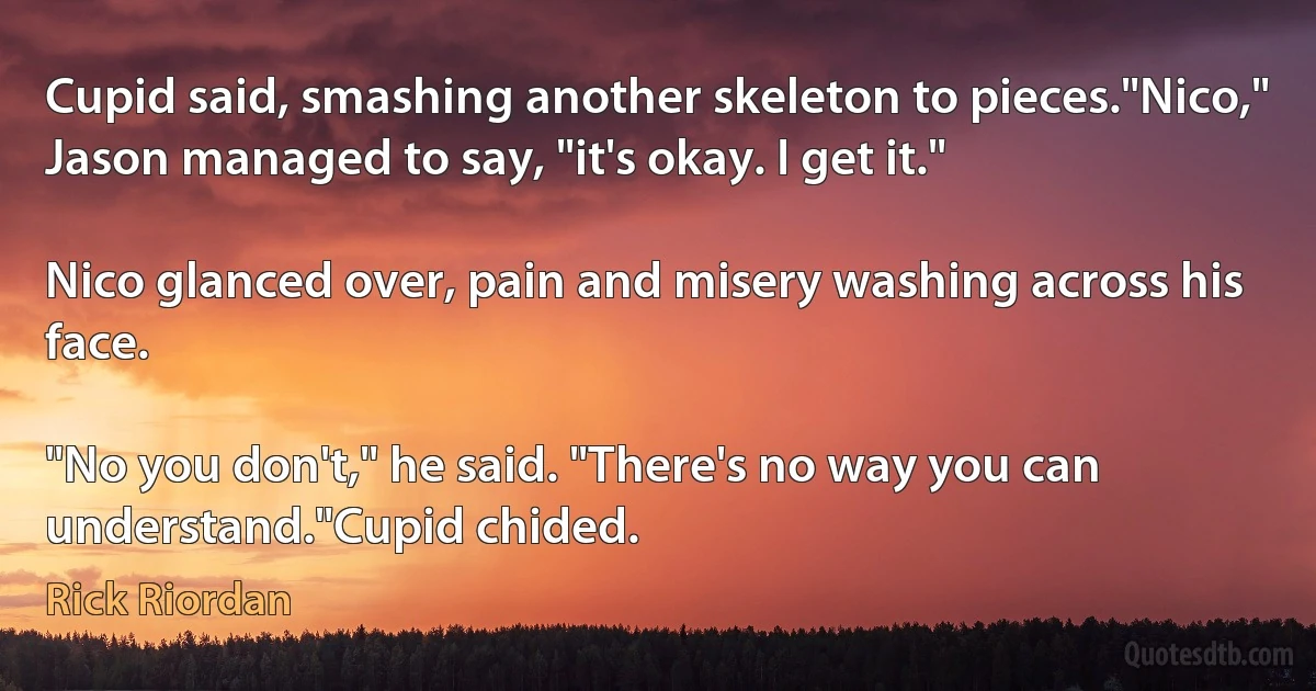 Cupid said, smashing another skeleton to pieces."Nico," Jason managed to say, "it's okay. I get it."

Nico glanced over, pain and misery washing across his face.

"No you don't," he said. "There's no way you can understand."Cupid chided. (Rick Riordan)